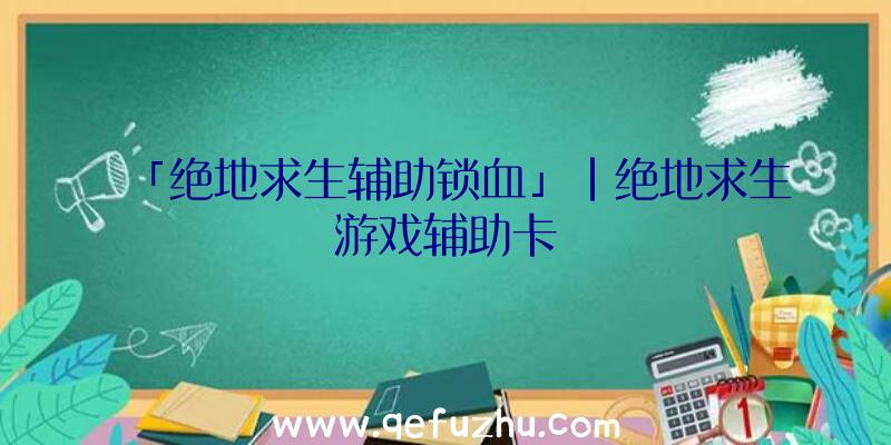 「绝地求生辅助锁血」|绝地求生游戏辅助卡